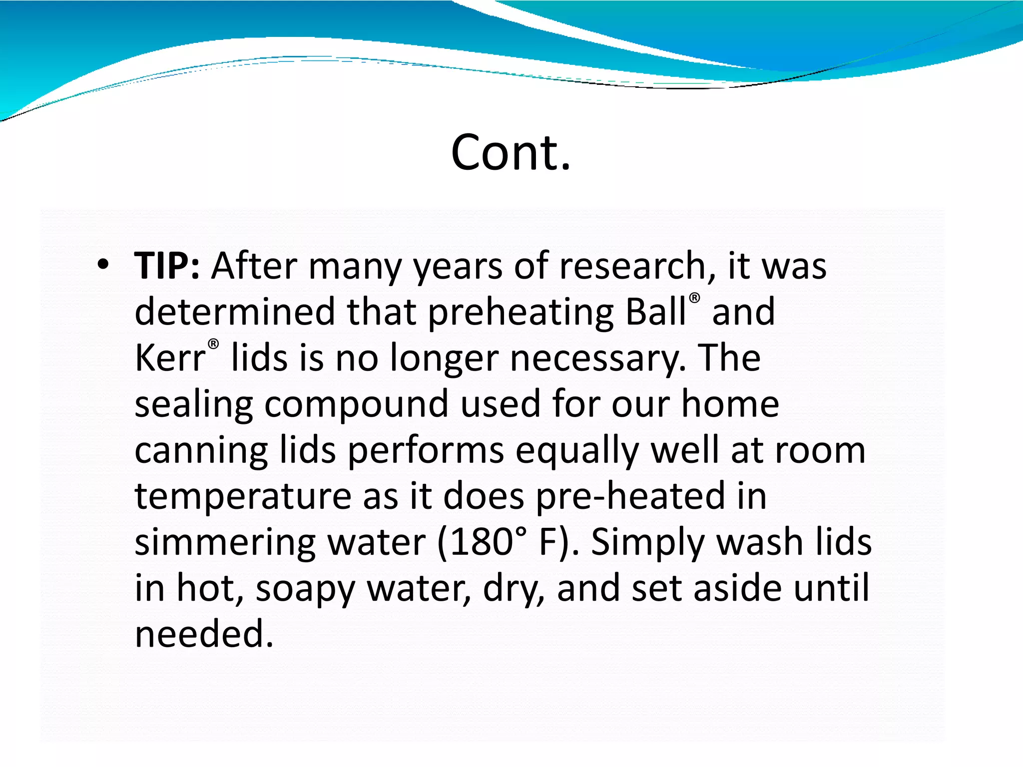 Cont.
• TIP: After many years of research, it was
determined that preheating Ball® and
Kerr® lids is no longer necessary. The
sealing compound used for our home
canning lids performs equally well at room
temperature as it does pre-heated in
simmering water (180° F). Simply wash lids
in hot, soapy water, dry, and set aside until
needed.
 