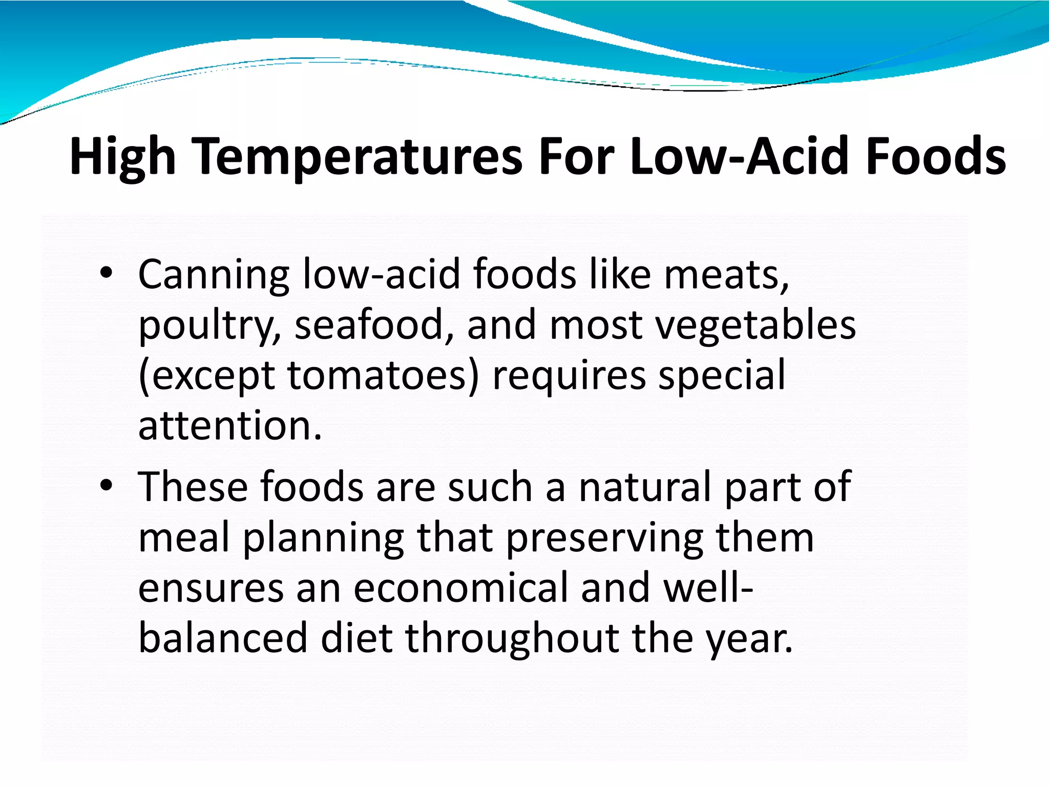 High Temperatures For Low-Acid Foods
• Canning low-acid foods like meats,
poultry, seafood, and most vegetables
(except tomatoes) requires special
attention.
• These foods are such a natural part of
meal planning that preserving them
ensures an economical and well-
balanced diet throughout the year.
 