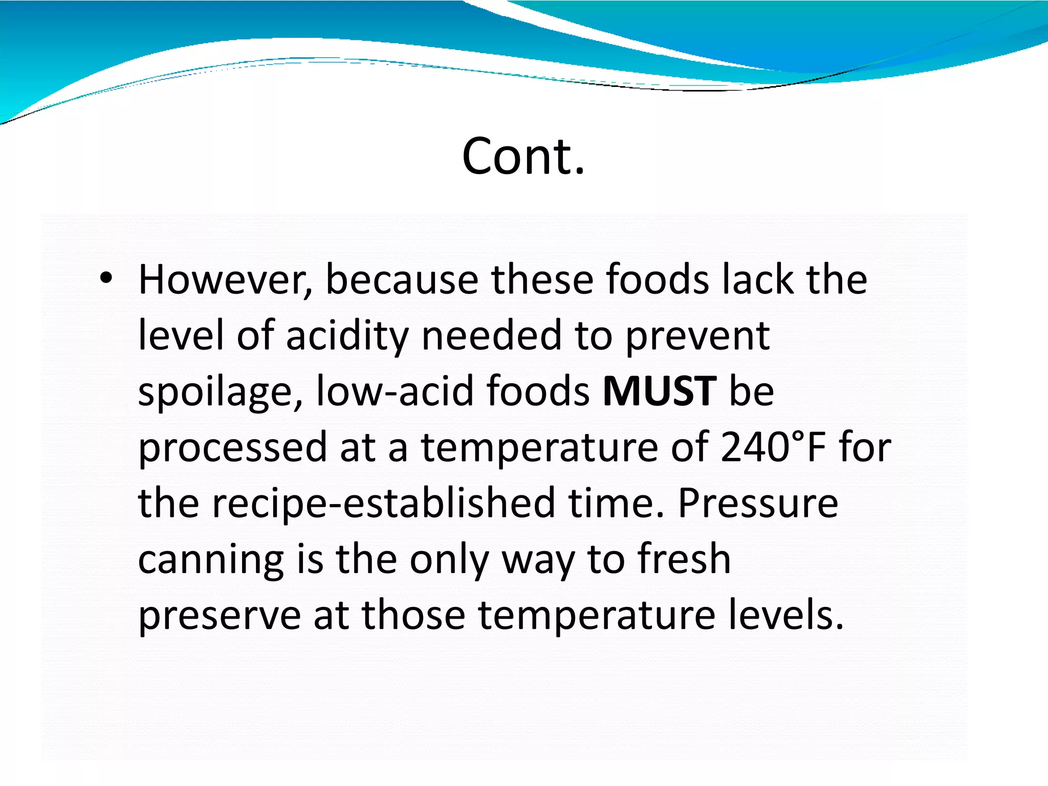 Cont.
• However, because these foods lack the
level of acidity needed to prevent
spoilage, low-acid foods MUST be
processed at a temperature of 240°F for
the recipe-established time. Pressure
canning is the only way to fresh
preserve at those temperature levels.
 