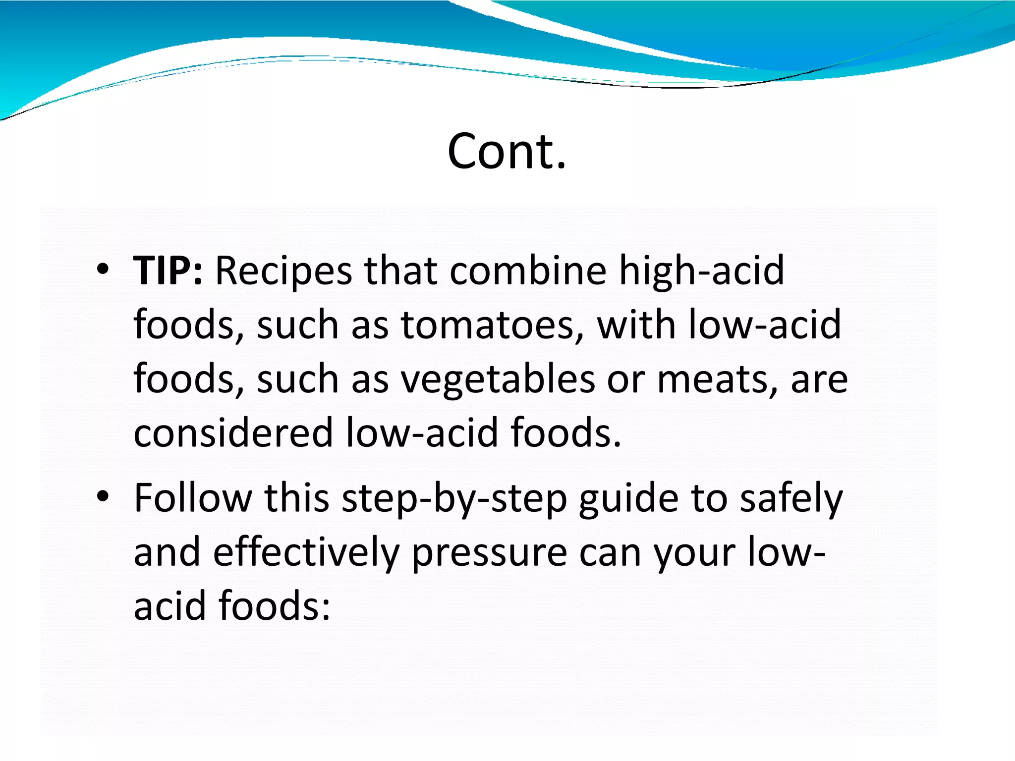 Cont.
• TIP: Recipes that combine high-acid
foods, such as tomatoes, with low-acid
foods, such as vegetables or meats, are
considered low-acid foods.
• Follow this step-by-step guide to safely
and effectively pressure can your low-
acid foods:
 