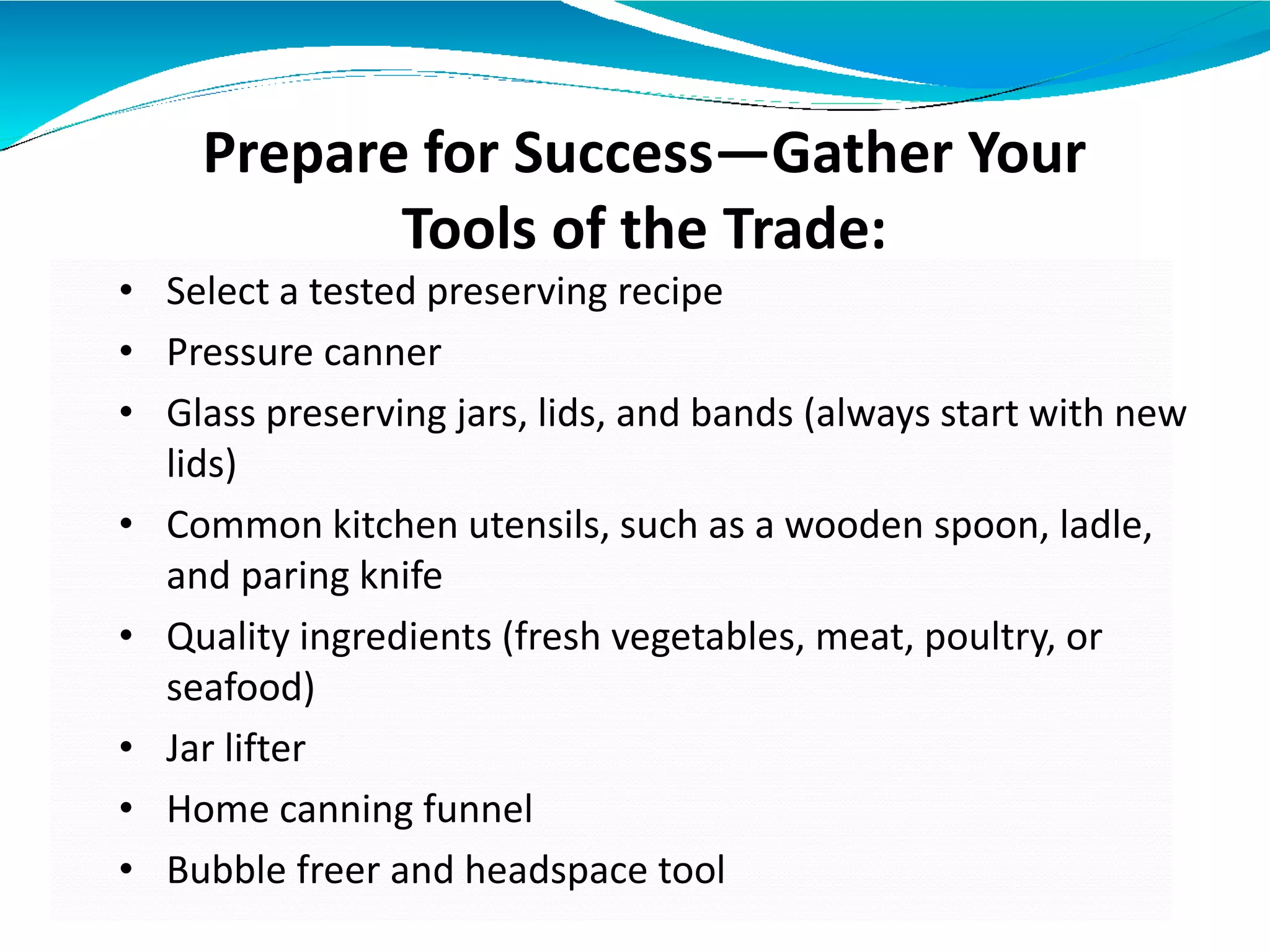 Prepare for Success—Gather Your
Tools of the Trade:
• Select a tested preserving recipe
• Pressure canner
• Glass preserving jars, lids, and bands (always start with new
lids)
• Common kitchen utensils, such as a wooden spoon, ladle,
and paring knife
• Quality ingredients (fresh vegetables, meat, poultry, or
seafood)
• Jar lifter
• Home canning funnel
• Bubble freer and headspace tool
 
