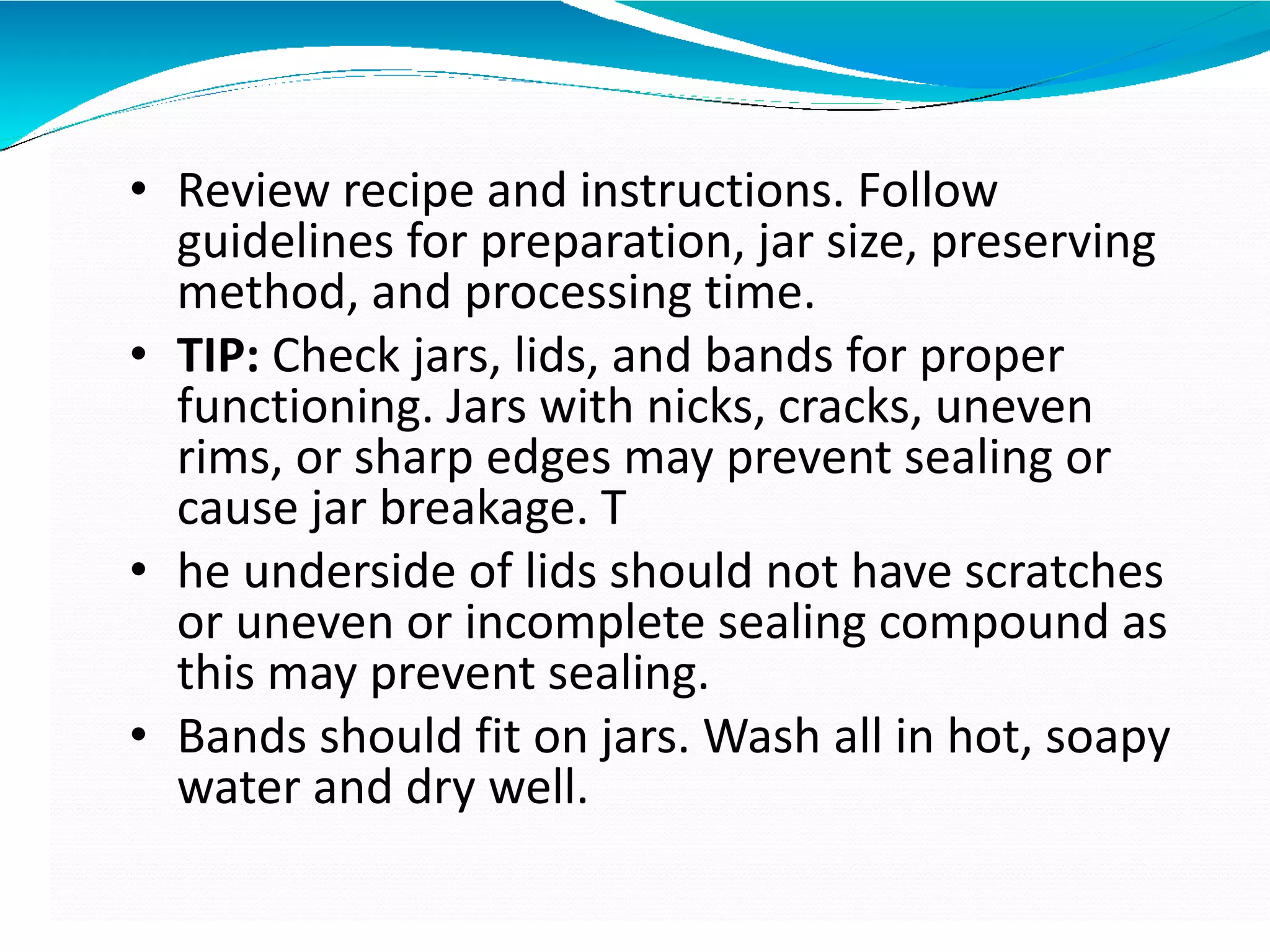 • Review recipe and instructions. Follow
guidelines for preparation, jar size, preserving
method, and processing time.
• TIP: Check jars, lids, and bands for proper
functioning. Jars with nicks, cracks, uneven
rims, or sharp edges may prevent sealing or
cause jar breakage. T
• he underside of lids should not have scratches
or uneven or incomplete sealing compound as
this may prevent sealing.
• Bands should fit on jars. Wash all in hot, soapy
water and dry well.
 