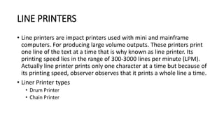 LINE PRINTERS
• Line printers are impact printers used with mini and mainframe
computers. For producing large volume outputs. These printers print
one line of the text at a time that is why known as line printer. Its
printing speed lies in the range of 300-3000 lines per minute (LPM).
Actually line printer prints only one character at a time but because of
its printing speed, observer observes that it prints a whole line a time.
• Liner Printer types
• Drum Printer
• Chain Printer
 