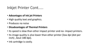 Inkjet Printer Cont.….
• Advantages of Ink jet Printers
• High quality text and graphics.
• Produces no noise
• Disadvantages of Thermal Printers
• Its speed is slow than other impact printer and no- impact printers.
• Its image quality is also lower than other printer [low dpi (dot per
inch) , bout 180 dpi].
• Ink cartridge is costly.
 