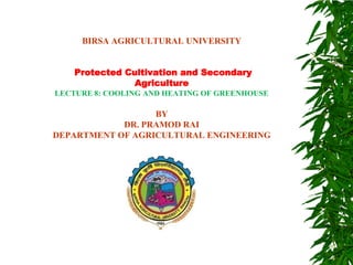 BIRSA AGRICULTURAL UNIVERSITY
Protected Cultivation and Secondary
Agriculture
LECTURE 8: COOLING AND HEATING OF GREENHOUSE
BY
DR. PRAMOD RAI
DEPARTMENT OF AGRICULTURAL ENGINEERING
 