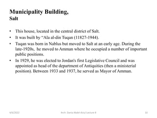Municipality Building,
Salt
• This house, located in the central district of Salt.
• It was built by “Ala al-din Tuqan (11827-1944).
• Tuqan was born in Nablus but moved to Salt at an early age. During the
late-1920s, he moved to Amman where he occupied a number of important
public positions.
• In 1929, he was elected to Jordan's first Legislative Council and was
appointed as head of the department of Antiquities (then a ministerial
position). Between 1933 and 1937, he served as Mayor of Amman.
4/6/2022 10
Arch. Dania Abdel-Aziz/ Lecture 8
 