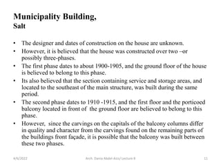 Municipality Building,
Salt
• The designer and dates of construction on the house are unknown.
• However, it is believed that the house was constructed over two –or
possibly three-phases.
• The first phase dates to about 1900-1905, and the ground floor of the house
is believed to belong to this phase.
• Its also believed that the section containing service and storage areas, and
located to the southeast of the main structure, was built during the same
period.
• The second phase dates to 1910 -1915, and the first floor and the porticoed
balcony located in front of the ground floor are believed to belong to this
phase.
• However, since the carvings on the capitals of the balcony columns differ
in quality and character from the carvings found on the remaining parts of
the buildings front façade, it is possible that the balcony was built between
these two phases.
4/6/2022 11
Arch. Dania Abdel-Aziz/ Lecture 8
 