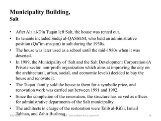 • After Ala al-Din Tuqan left Salt, the house was rented out.
• Its tenants included Sudqi al-QASSEM, who held an administrative
position (Qa”im-maqam) in salt during the 1930s.
• The house was later used as a school until the mid-1980s when it was
deserted.
• In 1989, the Municipality of Salt and the Salt Development Corporation (A
Private-sector, non-profit organization which aims at improving the city on
the architectural, urban, social, and economic levels) decided to buy the
house and renovate it.
• The Tuqan family sold the house to them for a symbolic price, and
renovation work was carried out between 1991 and 1992.
• Since the completion of the renovation, the structure has served as offices
for administrative departments of the Salt municipality.
• The architects in charge of the restoration were Talib al-Rifai, Ismail
Tahhan, and Zahir Bushnaq.
4/6/2022 Arch. Dania Abdel-Aziz/ Lecture 8 14
Municipality Building,
Salt
 