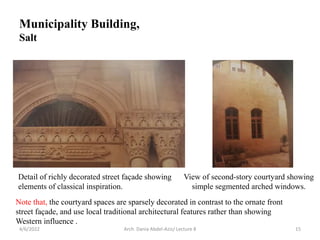 4/6/2022 Arch. Dania Abdel-Aziz/ Lecture 8 15
View of second-story courtyard showing
simple segmented arched windows.
Detail of richly decorated street façade showing
elements of classical inspiration.
Note that, the courtyard spaces are sparsely decorated in contrast to the ornate front
street façade, and use local traditional architectural features rather than showing
Western influence .
Municipality Building,
Salt
 