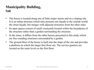 4/6/2022 Arch. Dania Abdel-Aziz/ Lecture 8 17
• The house is located along one of Salts major streets and on a sloping site.
It is an urban structure which only presents one façade to the outside world,
the street façade, but merges with adjacent structures from the other sides.
• Its open spaces consist of small courtyards located within the boundaries of
the structure rather than a garden surrounding the structure.
• In the sense, it differs from the other houses presented in this study which
are free-standing structures surrounded by a garden.
• The ground floor of the house is built into the slope of the site and provides
a platform on which the larger first floor sits. The service quarters are
located on the same levels as the first floor.
Municipality Building,
Salt
 