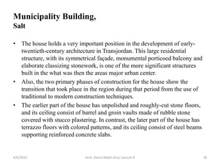 • The house holds a very important position in the development of early-
twentieth-century architecture in Transjordan. This large residential
structure, with its symmetrical façade, monumental porticoed balcony and
elaborate classizing stonework, is one of the more significant structures
built in the what was then the areas major urban center.
• Also, the two primary phases of construction for the house show the
transition that took place in the region during that period from the use of
traditional to modern construction techniques.
• The earlier part of the house has unpolished and roughly-cut stone floors,
and its ceiling consist of barrel and groin vaults made of rubble stone
covered with stucco plastering. In contrast, the later part of the house has
terrazzo floors with colored patterns, and its ceiling consist of steel beams
supporting reinforced concrete slabs.
4/6/2022 Arch. Dania Abdel-Aziz/ Lecture 8 18
Municipality Building,
Salt
 
