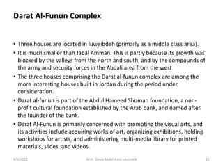 Darat Al-Funun Complex
• Three houses are located in luweibdeh (primarly as a middle class area).
• It is much smaller than Jabal Amman. This is partly because its growth was
blocked by the valleys from the north and south, and by the compounds of
the army and security forces in the Abdali area from the west
• The three houses comprising the Darat al-funun complex are among the
more interesting houses built in Jordan during the period under
consideration.
• Darat al-funun is part of the Abdul Hameed Shoman foundation, a non-
profit cultural foundation established by the Arab bank, and named after
the founder of the bank.
• Darat Al-Funun is primarily concerned with promoting the visual arts, and
its activities include acquiring works of art, organizing exhibitions, holding
workshops for artists, and administering multi-media library for printed
materials, slides, and videos.
4/6/2022 21
Arch. Dania Abdel-Aziz/ Lecture 8
 