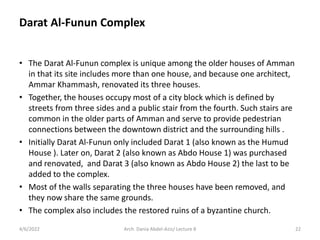 • The Darat Al-Funun complex is unique among the older houses of Amman
in that its site includes more than one house, and because one architect,
Ammar Khammash, renovated its three houses.
• Together, the houses occupy most of a city block which is defined by
streets from three sides and a public stair from the fourth. Such stairs are
common in the older parts of Amman and serve to provide pedestrian
connections between the downtown district and the surrounding hills .
• Initially Darat Al-Funun only included Darat 1 (also known as the Humud
House ). Later on, Darat 2 (also known as Abdo House 1) was purchased
and renovated, and Darat 3 (also known as Abdo House 2) the last to be
added to the complex.
• Most of the walls separating the three houses have been removed, and
they now share the same grounds.
• The complex also includes the restored ruins of a byzantine church.
4/6/2022 22
Arch. Dania Abdel-Aziz/ Lecture 8
Darat Al-Funun Complex
 