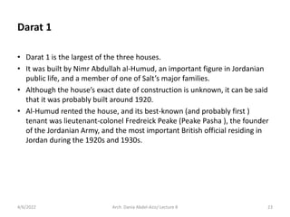 Darat 1
• Darat 1 is the largest of the three houses.
• It was built by Nimr Abdullah al-Humud, an important figure in Jordanian
public life, and a member of one of Salt’s major families.
• Although the house’s exact date of construction is unknown, it can be said
that it was probably built around 1920.
• Al-Humud rented the house, and its best-known (and probably first )
tenant was lieutenant-colonel Fredreick Peake (Peake Pasha ), the founder
of the Jordanian Army, and the most important British official residing in
Jordan during the 1920s and 1930s.
4/6/2022 23
Arch. Dania Abdel-Aziz/ Lecture 8
 