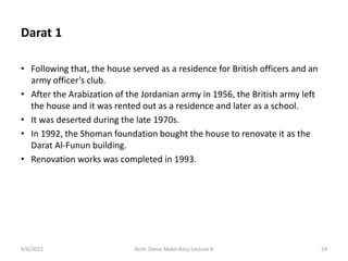 Darat 1
• Following that, the house served as a residence for British officers and an
army officer’s club.
• After the Arabization of the Jordanian army in 1956, the British army left
the house and it was rented out as a residence and later as a school.
• It was deserted during the late 1970s.
• In 1992, the Shoman foundation bought the house to renovate it as the
Darat Al-Funun building.
• Renovation works was completed in 1993.
4/6/2022 24
Arch. Dania Abdel-Aziz/ Lecture 8
 