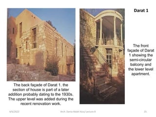 The back façade of Darat 1. the
section of house is part of a later
addition probably dating to the 1930s.
The upper level was added during the
recent renovation work.
The front
façade of Darat
1 showing the
semi-circular
balcony and
the lower level
apartment.
Darat 1
4/6/2022 25
Arch. Dania Abdel-Aziz/ Lecture 8
 