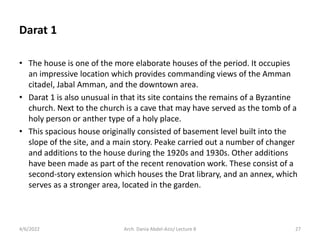 • The house is one of the more elaborate houses of the period. It occupies
an impressive location which provides commanding views of the Amman
citadel, Jabal Amman, and the downtown area.
• Darat 1 is also unusual in that its site contains the remains of a Byzantine
church. Next to the church is a cave that may have served as the tomb of a
holy person or anther type of a holy place.
• This spacious house originally consisted of basement level built into the
slope of the site, and a main story. Peake carried out a number of changer
and additions to the house during the 1920s and 1930s. Other additions
have been made as part of the recent renovation work. These consist of a
second-story extension which houses the Drat library, and an annex, which
serves as a stronger area, located in the garden.
4/6/2022 27
Arch. Dania Abdel-Aziz/ Lecture 8
Darat 1
 
