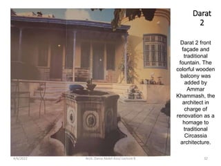 Darat 2 front
façade and
traditional
fountain. The
colorful wooden
balcony was
added by
Ammar
Khammash, the
architect in
charge of
renovation as a
homage to
traditional
Circassia
architecture.
Darat
2
4/6/2022 32
Arch. Dania Abdel-Aziz/ Lecture 8
 