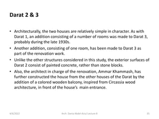 • Architecturally, the two houses are relatively simple in character. As with
Darat 1, an addition consisting of a number of rooms was made to Darat 3,
probably during the late 1930s.
• Another addition, consisting of one room, has been made to Darat 3 as
part of the renovation work.
• Unlike the other structures considered in this study, the exterior surfaces of
Darat 2 consist of painted concrete, rather than stone blocks.
• Also, the architect in charge of the renovation, Ammar Khammash, has
further constructed the house from the other houses of the Darat by the
addition of a colored wooden balcony, inspired from Circassia wood
architecture, in front of the house’s main entrance.
4/6/2022 35
Arch. Dania Abdel-Aziz/ Lecture 8
Darat 2 & 3
 
