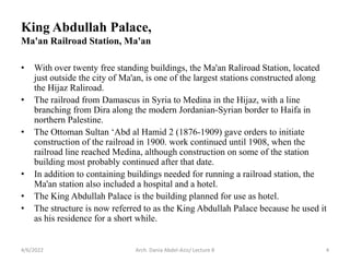King Abdullah Palace,
Ma'an Railroad Station, Ma'an
• With over twenty free standing buildings, the Ma'an Raliroad Station, located
just outside the city of Ma'an, is one of the largest stations constructed along
the Hijaz Raliroad.
• The railroad from Damascus in Syria to Medina in the Hijaz, with a line
branching from Dira along the modern Jordanian-Syrian border to Haifa in
northern Palestine.
• The Ottoman Sultan ‘Abd al Hamid 2 (1876-1909) gave orders to initiate
construction of the railroad in 1900. work continued until 1908, when the
railroad line reached Medina, although construction on some of the station
building most probably continued after that date.
• In addition to containing buildings needed for running a railroad station, the
Ma'an station also included a hospital and a hotel.
• The King Abdullah Palace is the building planned for use as hotel.
• The structure is now referred to as the King Abdullah Palace because he used it
as his residence for a short while.
4/6/2022 4
Arch. Dania Abdel-Aziz/ Lecture 8
 