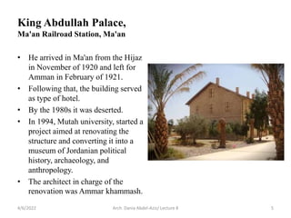 • He arrived in Ma'an from the Hijaz
in November of 1920 and left for
Amman in February of 1921.
• Following that, the building served
as type of hotel.
• By the 1980s it was deserted.
• In 1994, Mutah university, started a
project aimed at renovating the
structure and converting it into a
museum of Jordanian political
history, archaeology, and
anthropology.
• The architect in charge of the
renovation was Ammar khammash.
4/6/2022 Arch. Dania Abdel-Aziz/ Lecture 8 5
King Abdullah Palace,
Ma'an Railroad Station, Ma'an
 