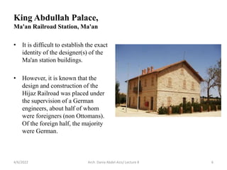 • It is difficult to establish the exact
identity of the designer(s) of the
Ma'an station buildings.
• However, it is known that the
design and construction of the
Hijaz Railroad was placed under
the supervision of a German
engineers, about half of whom
were foreigners (non Ottomans).
Of the foreign half, the majority
were German.
4/6/2022 Arch. Dania Abdel-Aziz/ Lecture 8 6
King Abdullah Palace,
Ma'an Railroad Station, Ma'an
 