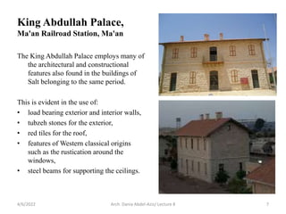 The King Abdullah Palace employs many of
the architectural and constructional
features also found in the buildings of
Salt belonging to the same period.
This is evident in the use of:
• load bearing exterior and interior walls,
• tubzeh stones for the exterior,
• red tiles for the roof,
• features of Western classical origins
such as the rustication around the
windows,
• steel beams for supporting the ceilings.
4/6/2022 Arch. Dania Abdel-Aziz/ Lecture 8 7
King Abdullah Palace,
Ma'an Railroad Station, Ma'an
 