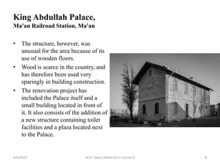 • The structure, however, was
unusual for the area because of its
use of wooden floors.
• Wood is scarce in the country, and
has therefore been used very
sparingly in building construction.
• The renovation project has
included the Palace itself and a
small building located in front of
it. It also consists of the addition of
a new structure containing toilet
facilities and a plaza located next
to the Palace.
4/6/2022 Arch. Dania Abdel-Aziz/ Lecture 8 8
King Abdullah Palace,
Ma'an Railroad Station, Ma'an
 