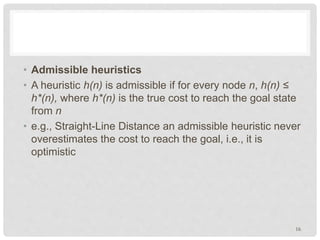 • Admissible heuristics
• A heuristic h(n) is admissible if for every node n, h(n) ≤
h*(n), where h*(n) is the true cost to reach the goal state
from n
• e.g., Straight-Line Distance an admissible heuristic never
overestimates the cost to reach the goal, i.e., it is
optimistic
16