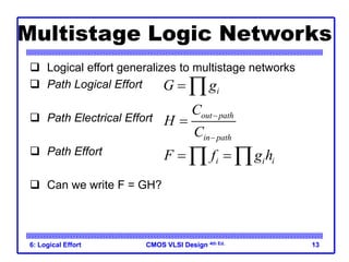 CMOS VLSI Design
CMOS VLSI Design 4th Ed.
6: Logical Effort 13
Multistage Logic Networks
 Logical effort generalizes to multistage networks
 Path Logical Effort
 Path Electrical Effort
 Path Effort
 Can we write F = GH?
i
G g
 
out path
in path
C
H
C



i i i
F f g h
 
 
 