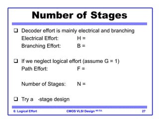 CMOS VLSI Design
CMOS VLSI Design 4th Ed.
6: Logical Effort 27
Number of Stages
 Decoder effort is mainly electrical and branching
Electrical Effort: H = (32*3) / 10 = 9.6
Branching Effort: B = 8
 If we neglect logical effort (assume G = 1)
Path Effort: F = GBH = 76.8
Number of Stages: N = log4F = 3.1
 Try a 3-stage design
 