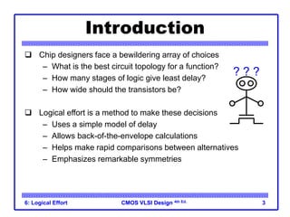 CMOS VLSI Design
CMOS VLSI Design 4th Ed.
6: Logical Effort 3
Introduction
 Chip designers face a bewildering array of choices
– What is the best circuit topology for a function?
– How many stages of logic give least delay?
– How wide should the transistors be?
 Logical effort is a method to make these decisions
– Uses a simple model of delay
– Allows back-of-the-envelope calculations
– Helps make rapid comparisons between alternatives
– Emphasizes remarkable symmetries
? ? ?
 