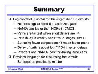 CMOS VLSI Design
CMOS VLSI Design 4th Ed.
6: Logical Effort 33
Summary
 Logical effort is useful for thinking of delay in circuits
– Numeric logical effort characterizes gates
– NANDs are faster than NORs in CMOS
– Paths are fastest when effort delays are ~4
– Path delay is weakly sensitive to stages, sizes
– But using fewer stages doesn’t mean faster paths
– Delay of path is about log4F FO4 inverter delays
– Inverters and NAND2 best for driving large caps
 Provides language for discussing fast circuits
– But requires practice to master
 