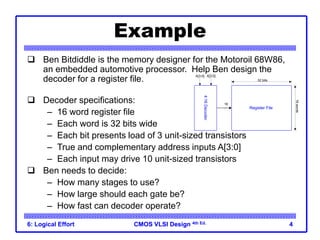 CMOS VLSI Design
CMOS VLSI Design 4th Ed.
6: Logical Effort 4
Example
 Ben Bitdiddle is the memory designer for the Motoroil 68W86,
an embedded automotive processor. Help Ben design the
decoder for a register file.
 Decoder specifications:
– 16 word register file
– Each word is 32 bits wide
– Each bit presents load of 3 unit-sized transistors
– True and complementary address inputs A[3:0]
– Each input may drive 10 unit-sized transistors
 Ben needs to decide:
– How many stages to use?
– How large should each gate be?
– How fast can decoder operate?
A[3:0] A[3:0]
16
32 bits
16
words
4:16
Decoder
Register File
 