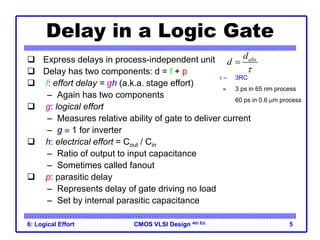 CMOS VLSI Design
CMOS VLSI Design 4th Ed.
6: Logical Effort 5
Delay in a Logic Gate
 Express delays in process-independent unit
 Delay has two components: d = f + p
 f: effort delay = gh (a.k.a. stage effort)
– Again has two components
 g: logical effort
– Measures relative ability of gate to deliver current
– g  1 for inverter
 h: electrical effort = Cout / Cin
– Ratio of output to input capacitance
– Sometimes called fanout
 p: parasitic delay
– Represents delay of gate driving no load
– Set by internal parasitic capacitance
abs
d
d


  3RC
 3 ps in 65 nm process
60 ps in 0.6 mm process
 