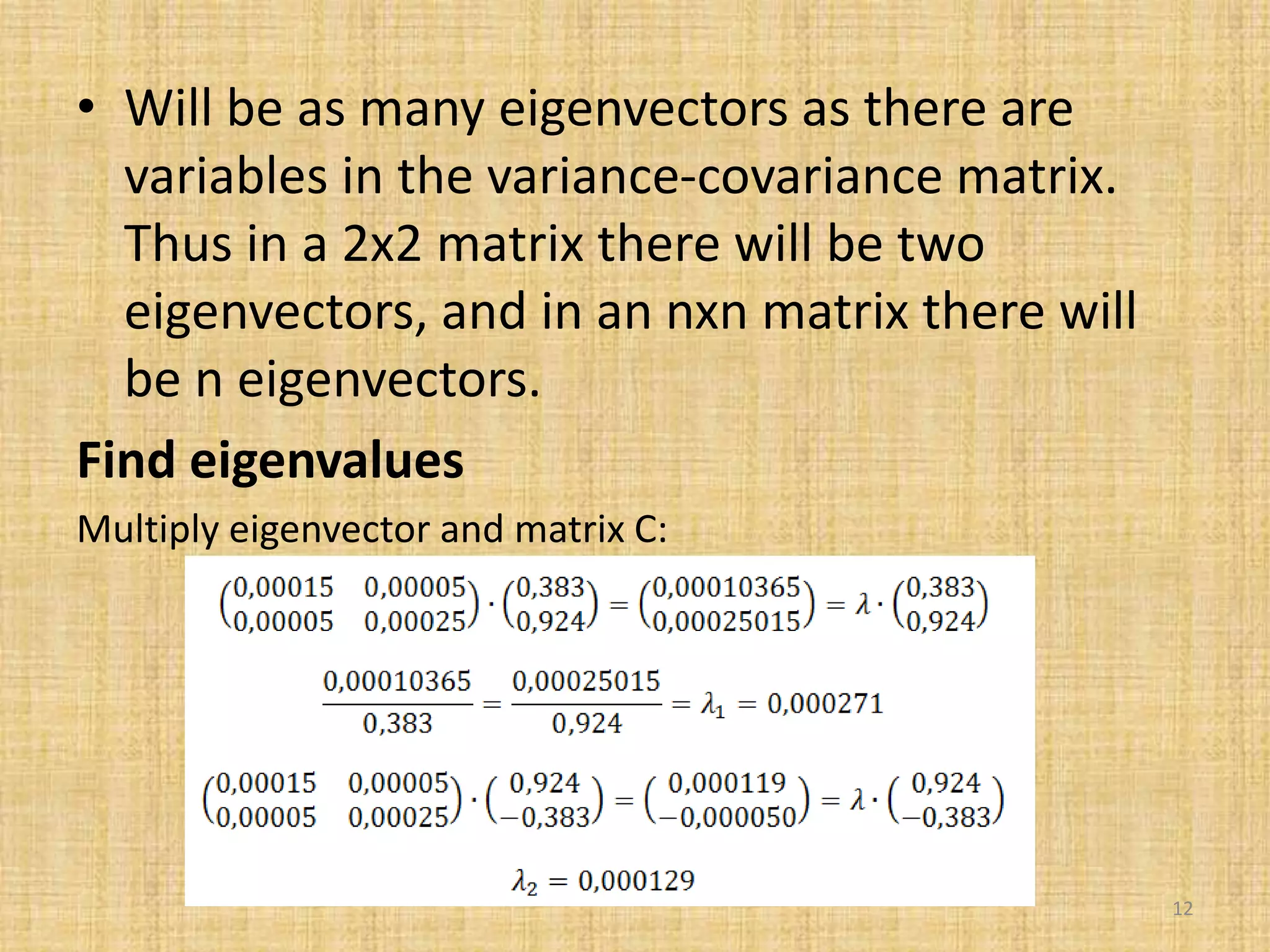 • Will be as many eigenvectors as there are
variables in the variance-covariance matrix.
Thus in a 2x2 matrix there will be two
eigenvectors, and in an nxn matrix there will
be n eigenvectors.
Find eigenvalues
Multiply eigenvector and matrix C:
12
 