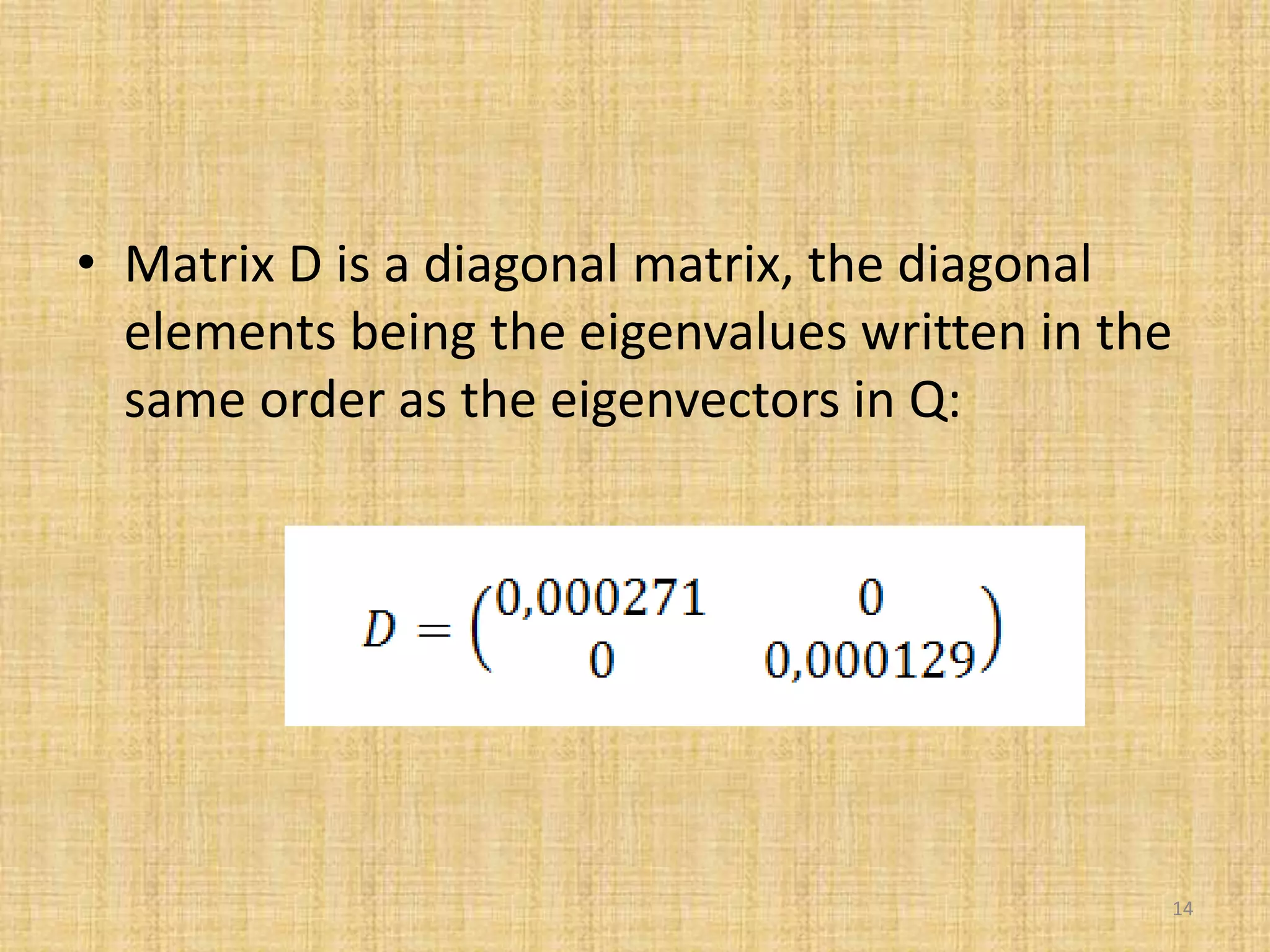 • Matrix D is a diagonal matrix, the diagonal
elements being the eigenvalues written in the
same order as the eigenvectors in Q:
14
 