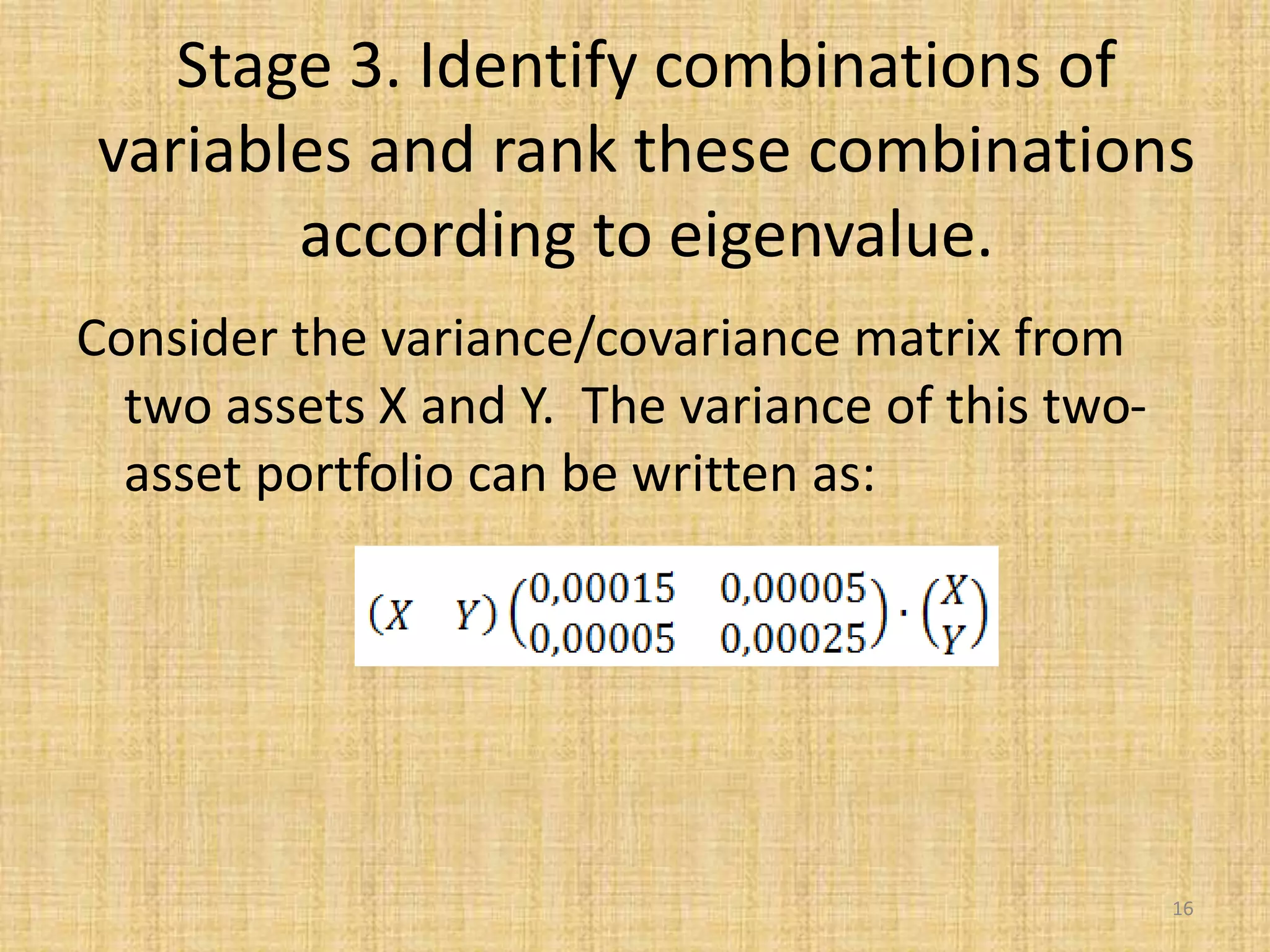 Stage 3. Identify combinations of
variables and rank these combinations
according to eigenvalue.
Consider the variance/covariance matrix from
two assets X and Y. The variance of this two-
asset portfolio can be written as:
16
 