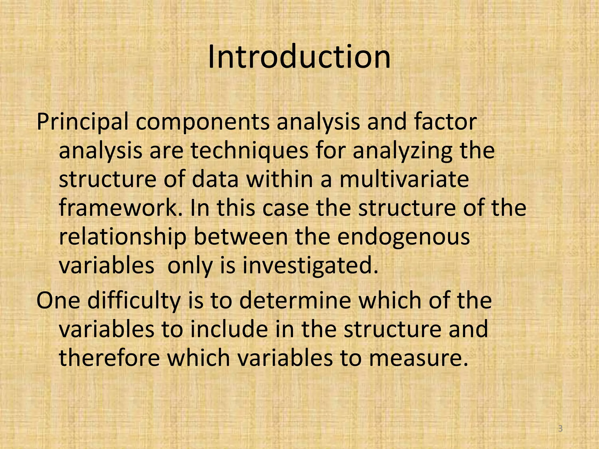 Introduction
Principal components analysis and factor
analysis are techniques for analyzing the
structure of data within a multivariate
framework. In this case the structure of the
relationship between the endogenous
variables only is investigated.
One difficulty is to determine which of the
variables to include in the structure and
therefore which variables to measure.
3
 