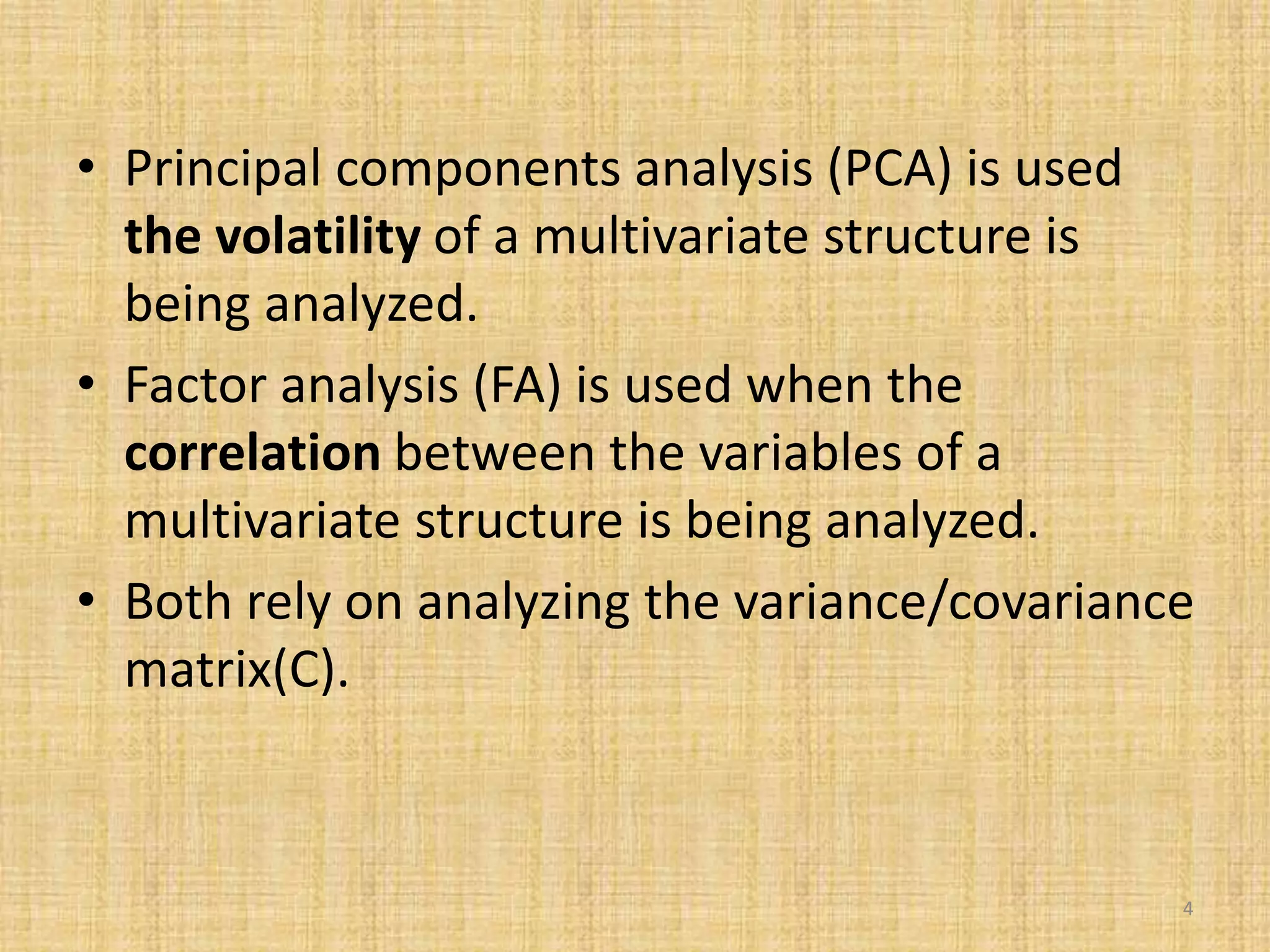 • Principal components analysis (PCA) is used
the volatility of a multivariate structure is
being analyzed.
• Factor analysis (FA) is used when the
correlation between the variables of a
multivariate structure is being analyzed.
• Both rely on analyzing the variance/covariance
matrix(C).
4
 