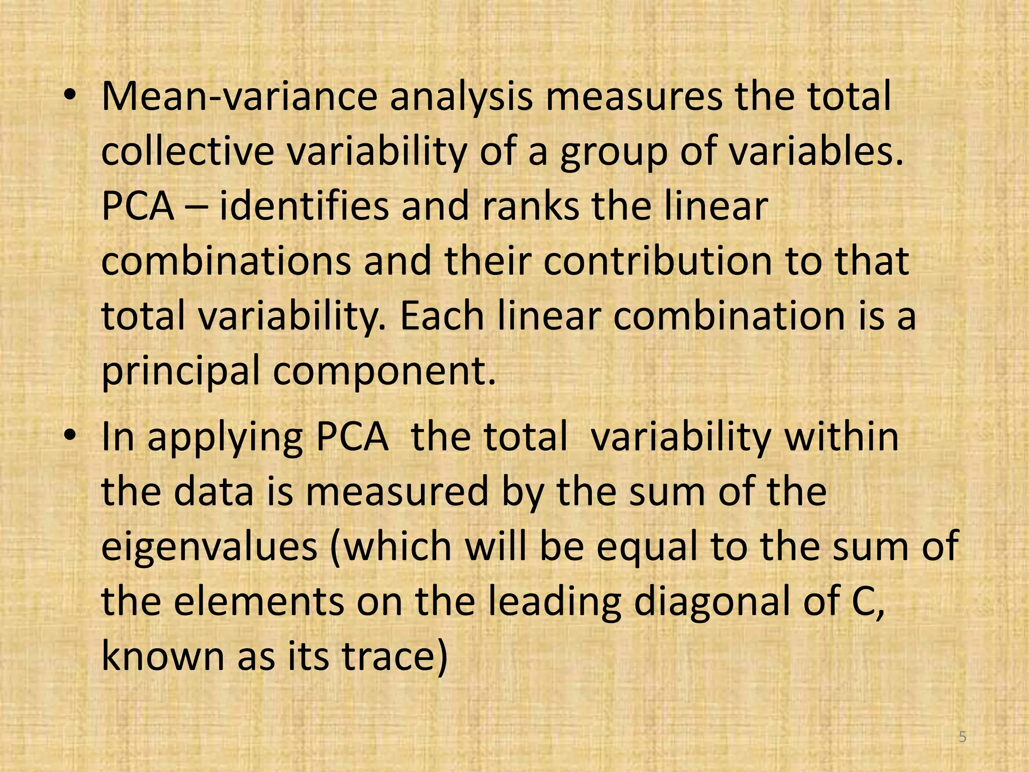 • Mean-variance analysis measures the total
collective variability of a group of variables.
PCA – identifies and ranks the linear
combinations and their contribution to that
total variability. Each linear combination is a
principal component.
• In applying PCA the total variability within
the data is measured by the sum of the
eigenvalues (which will be equal to the sum of
the elements on the leading diagonal of C,
known as its trace)
5
 