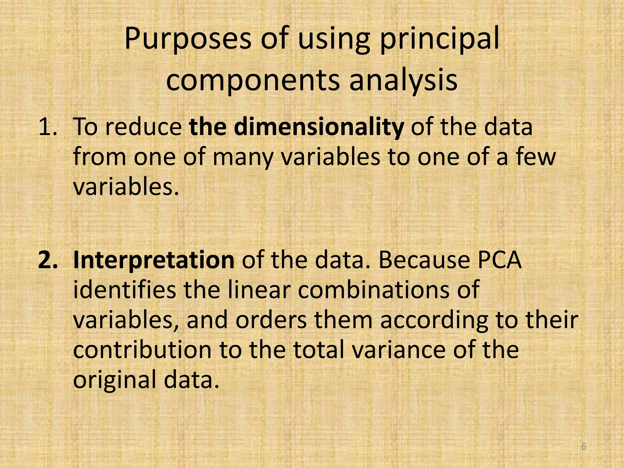 Purposes of using principal
components analysis
1. To reduce the dimensionality of the data
from one of many variables to one of a few
variables.
2. Interpretation of the data. Because PCA
identifies the linear combinations of
variables, and orders them according to their
contribution to the total variance of the
original data.
6
 