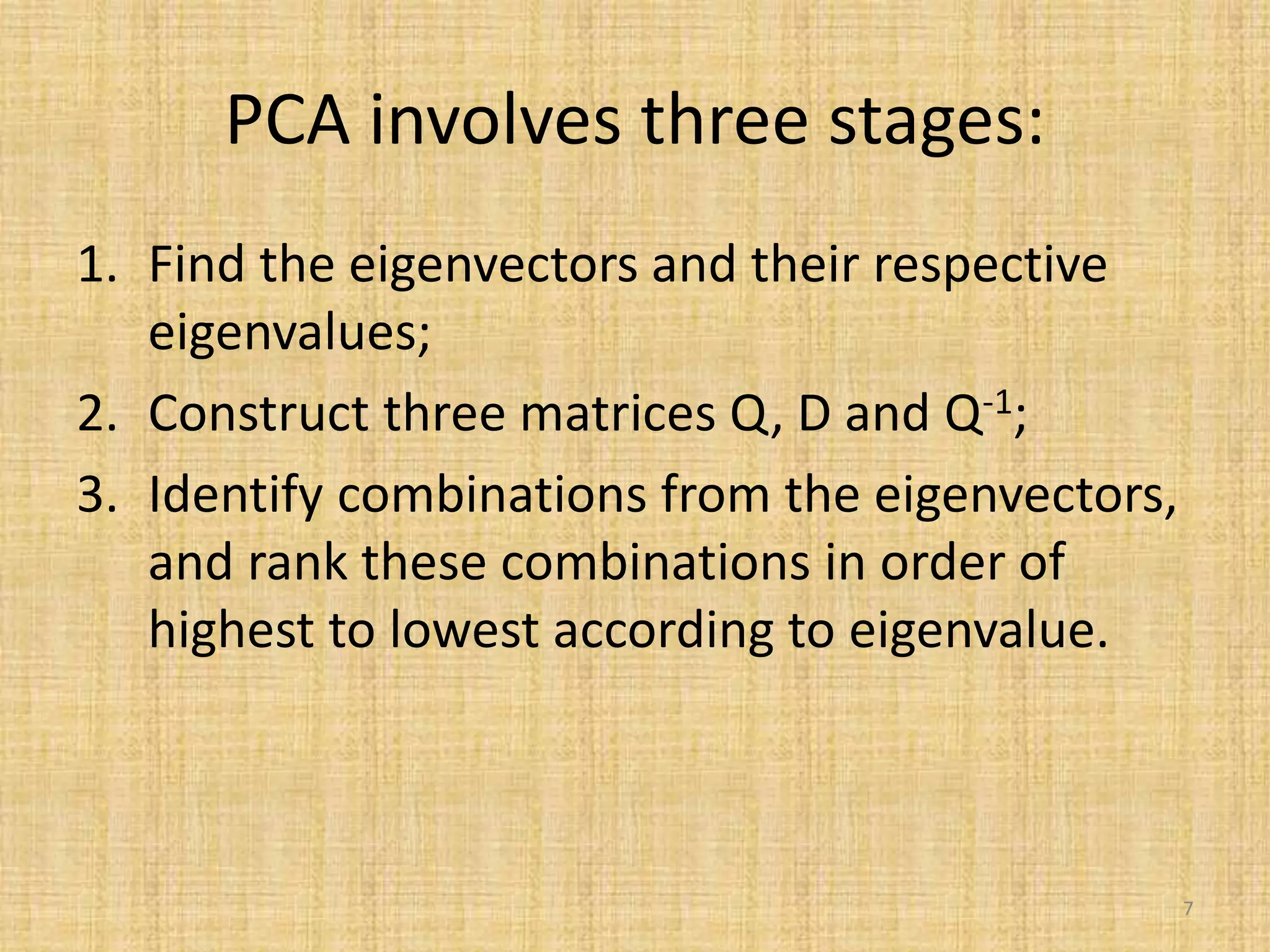 PCA involves three stages:
1. Find the eigenvectors and their respective
eigenvalues;
2. Construct three matrices Q, D and Q-1;
3. Identify combinations from the eigenvectors,
and rank these combinations in order of
highest to lowest according to eigenvalue.
7
 