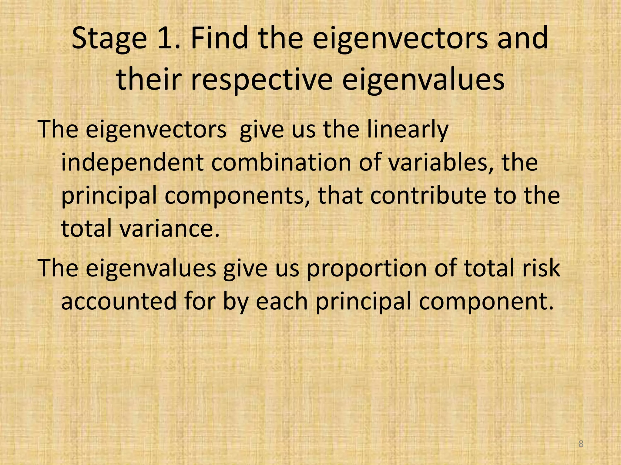 Stage 1. Find the eigenvectors and
their respective eigenvalues
The eigenvectors give us the linearly
independent combination of variables, the
principal components, that contribute to the
total variance.
The eigenvalues give us proportion of total risk
accounted for by each principal component.
8
 