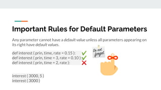 Important Rules for Default Parameters
Any parameter cannot have a default value unless all parameters appearing on
its right have default values.
def interest ( prin, time, rate = 0.15 ): ✔
def interest ( prin, time = 3, rate = 0.10 ):✔
def interest ( prin, time = 2, rate ): ❌
interest ( 3000, 5 )
interest ( 3000 )
 