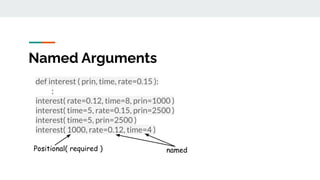 Named Arguments
def interest ( prin, time, rate=0.15 ):
:
interest( rate=0.12, time=8, prin=1000 )
interest( time=5, rate=0.15, prin=2500 )
interest( time=5, prin=2500 )
interest( 1000, rate=0.12, time=4 )
Positional( required ) named
 