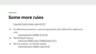 Some more rules
interest ( prin, time, rate=0.12 )
● As default parameters, named arguments also follow the rightmost
rule.
interest( prin=2000, 3, 0.15)
● No Multiple Values
interest( 2000, prin=1000,time=3.5 )
● No Parameter can be left empty
interest( prin=2000, rate=0.3 )
 