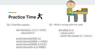 Practice Time
Q1. Find the output :
def interest( p , t=2, r = 0.10 ):
return (p*t*r)
print( interest(6100, 1) )
print( interest(5000, r = 0.05) )
print( interest(5000, 3, 0.12) )
print( interest(t=4, p=5000) )
Q2. What’s wrong with the code:
def add(a, b, c):
return a+b+c
print( “the answer is : ”, a+b+c )
 
