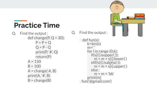Practice Time
Q. Find the output :
def change(P, Q = 30):
P = P + Q
Q = P - Q
print(P, ‘#’, Q)
return(P)
A = 150
B = 100
A = change( A, B)
print(A, ‘#’, B)
B = change(B)
Q. Find the output :
def fun(s):
k=len(s)
m=‘ ’
for i in range (0,k):
if(s[i].isupper( )):
m = m + s[i].lower( )
elif(s[i].isalpha( )):
m = m + s[i].upper( )
else :
m = m + ‘bb’
print(m)
fun(‘@gmail.com’)
 