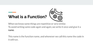 What is a Function?
When we know some things are repetitive or very similar.
To avoid writing same code again and again, we write it once and give it a
name.
This name is the function name, and whenever we call this name the code in
it will run.
 